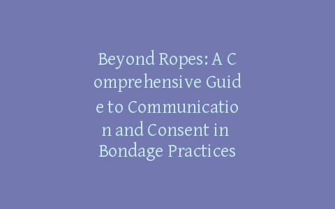Beyond Ropes: A Comprehensive Guide to Communication and Consent in Bondage Practices