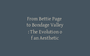 From Bettie Page to Bondage Valley: The Evolution of an Aesthetic