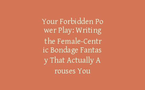 Your Forbidden Power Play: Writing the Female-Centric Bondage Fantasy That Actually Arouses You