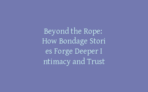 Beyond the Rope: How Bondage Stories Forge Deeper Intimacy and Trust