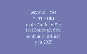 Beyond “Yes”: The Ultimate Guide to Ethical Bondage, Consent, and Intimacy in 2025