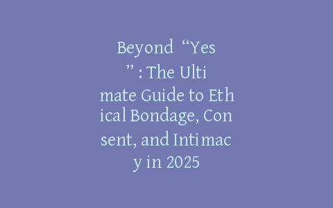 Beyond “Yes”: The Ultimate Guide to Ethical Bondage, Consent, and Intimacy in 2025