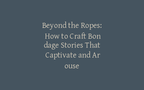 Beyond the Ropes: How to Craft Bondage Stories That Captivate and Arouse
