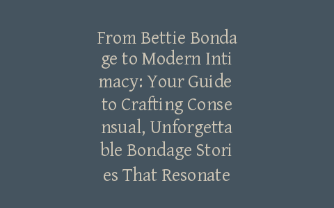 From Bettie Bondage to Modern Intimacy: Your Guide to Crafting Consensual, Unforgettable Bondage Stories That Resonate