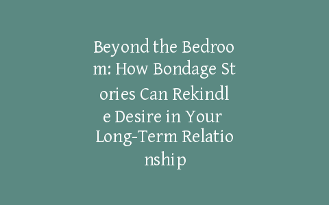 Beyond the Bedroom: How Bondage Stories Can Rekindle Desire in Your Long-Term Relationship