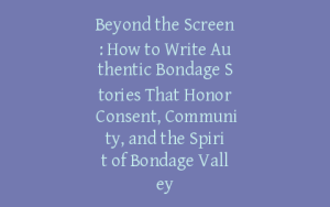 Beyond the Screen: How to Write Authentic Bondage Stories That Honor Consent, Community, and the Spirit of Bondage Valley