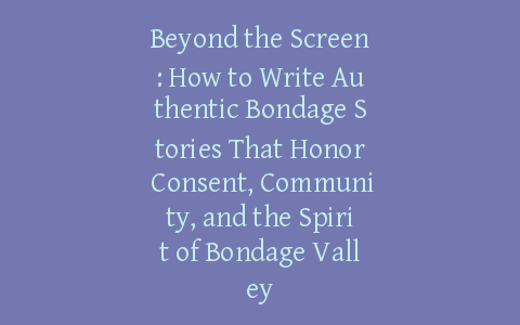 Beyond the Screen: How to Write Authentic Bondage Stories That Honor Consent, Community, and the Spirit of Bondage Valley