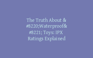 The Truth About “Waterproof” Toys: IPX Ratings Explained